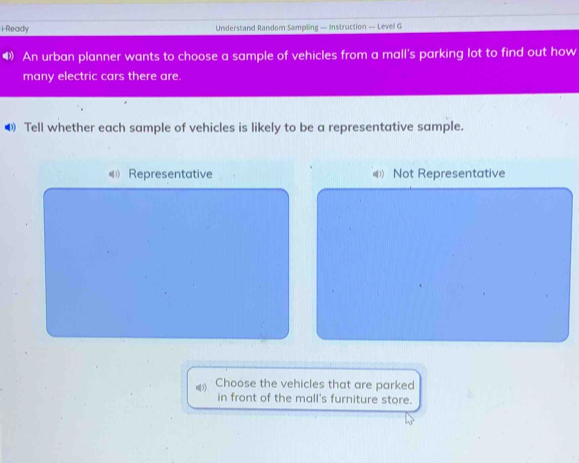 Ready Understand Random Sampling — Instruction — Level G
4) An urban planner wants to choose a sample of vehicles from a mall's parking lot to find out how
many electric cars there are.
❸ Tell whether each sample of vehicles is likely to be a representative sample.
《) Representative Not Representative
Choose the vehicles that are parked
in front of the mall's furniture store.