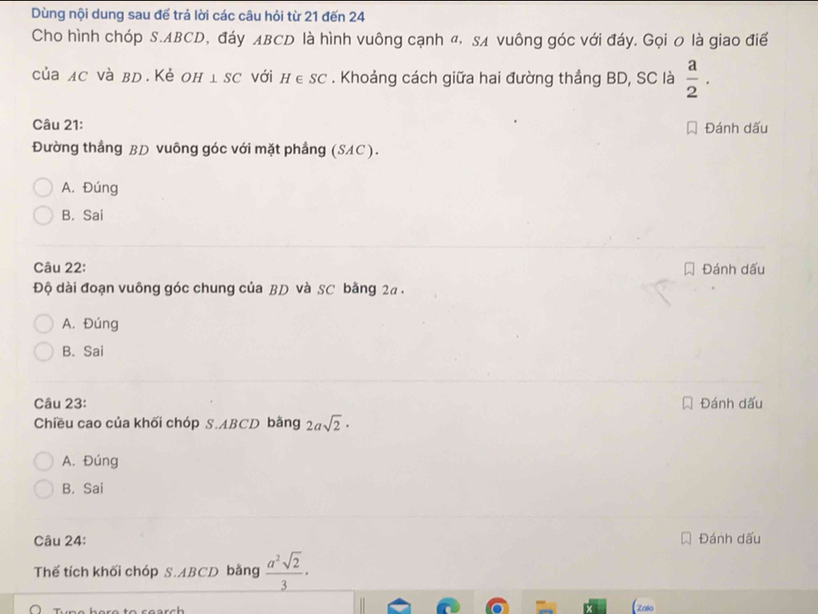 Dùng nội dung sau để trả lời các câu hỏi từ 21 đến 24
Cho hình chóp S. ABCD, đáy ABCD là hình vuông cạnh «, s vuông góc với đáy. Gọi 0 là giao điể
của лc νà вD.Κẻ он ⊥ SC với H∈ SC. Khoảng cách giữa hai đường thắng BD, SC là  a/2 . 
Câu 21: Đánh dấu
Đường thẳng BD vuông góc với mặt phầng (SAC).
A. Đúng
B. Sai
Câu 22: Đánh dấu
Độ dài đoạn vuông góc chung của BD và SC bằng 2a.
A. Đúng
B. Sai
Câu 23: Đánh dấu
Chiều cao của khối chóp S. ABCD bằng 2asqrt(2)·
A. Đúng
B. Sai
Câu 24: Đánh dấu
Thế tích khối chóp S. ABCD bằng  a^2sqrt(2)/3 ·
Zalo