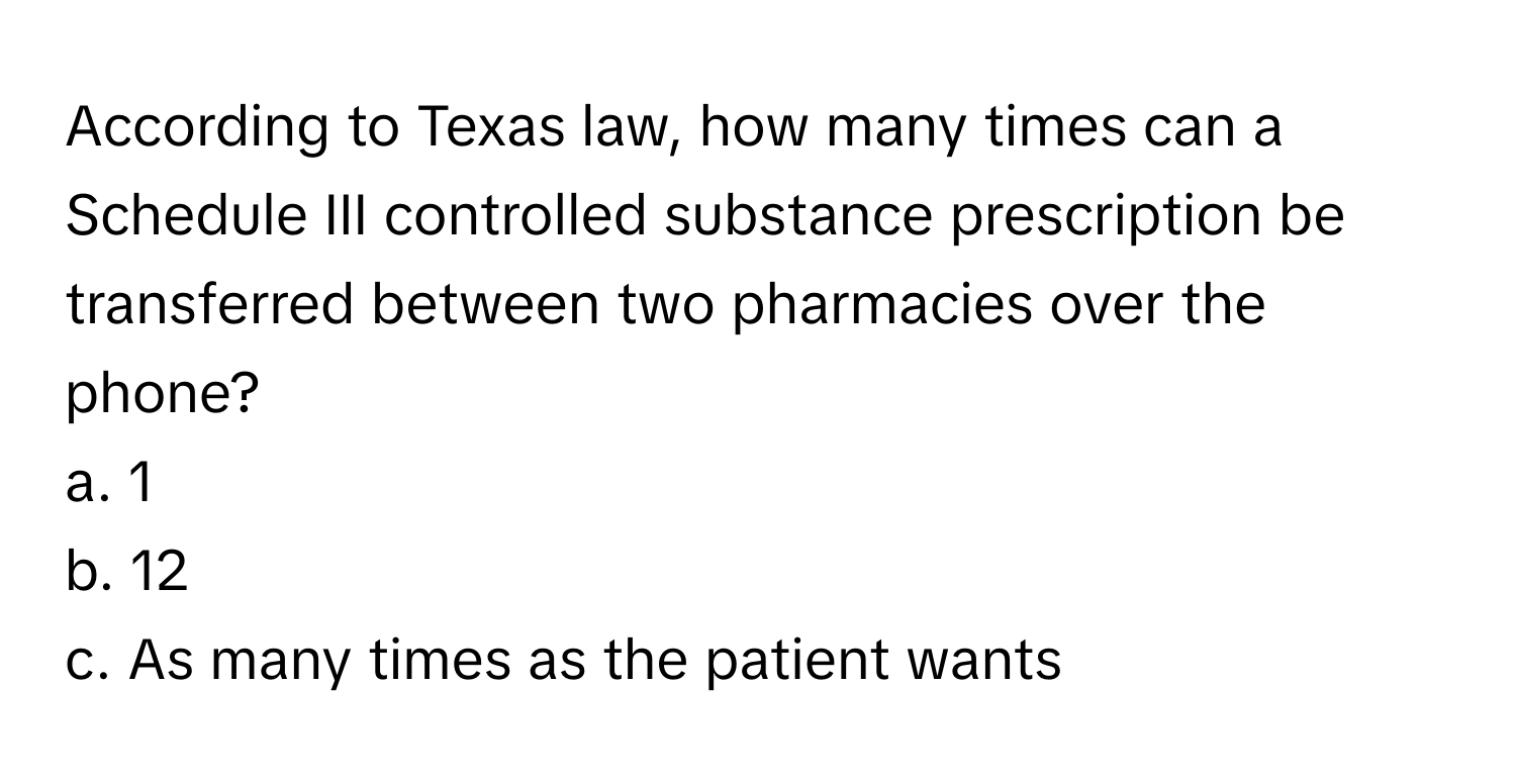 According to Texas law, how many times can a Schedule III controlled substance prescription be transferred between two pharmacies over the phone? 
a. 1
b. 12
c. As many times as the patient wants