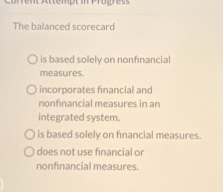 Current Attempt in Progress
The balanced scorecard
is based solely on nonfnancial
measures.
incorporates fnancial and
nonfnancial measures in an
integrated system.
is based solely on fnancial measures.
does not use financial or
nonfnancial measures.