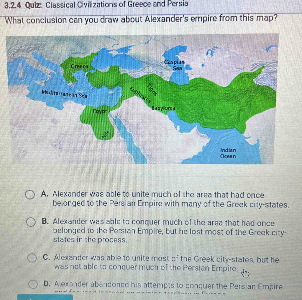 Classical Civilizations of Greece and Persia
What conclusion can you draw about Alexander's empire from this map?
A. Alexander was able to unite much of the area that had once
belonged to the Persian Empire with many of the Greek city-states.
B. Alexander was able to conquer much of the area that had once
belonged to the Persian Empire, but he lost most of the Greek city-
states in the process.
C. Alexander was able to unite most of the Greek city-states, but he
was not able to conquer much of the Persian Empire.
D. Alexander abandoned his attempts to conquer the Persian Empire