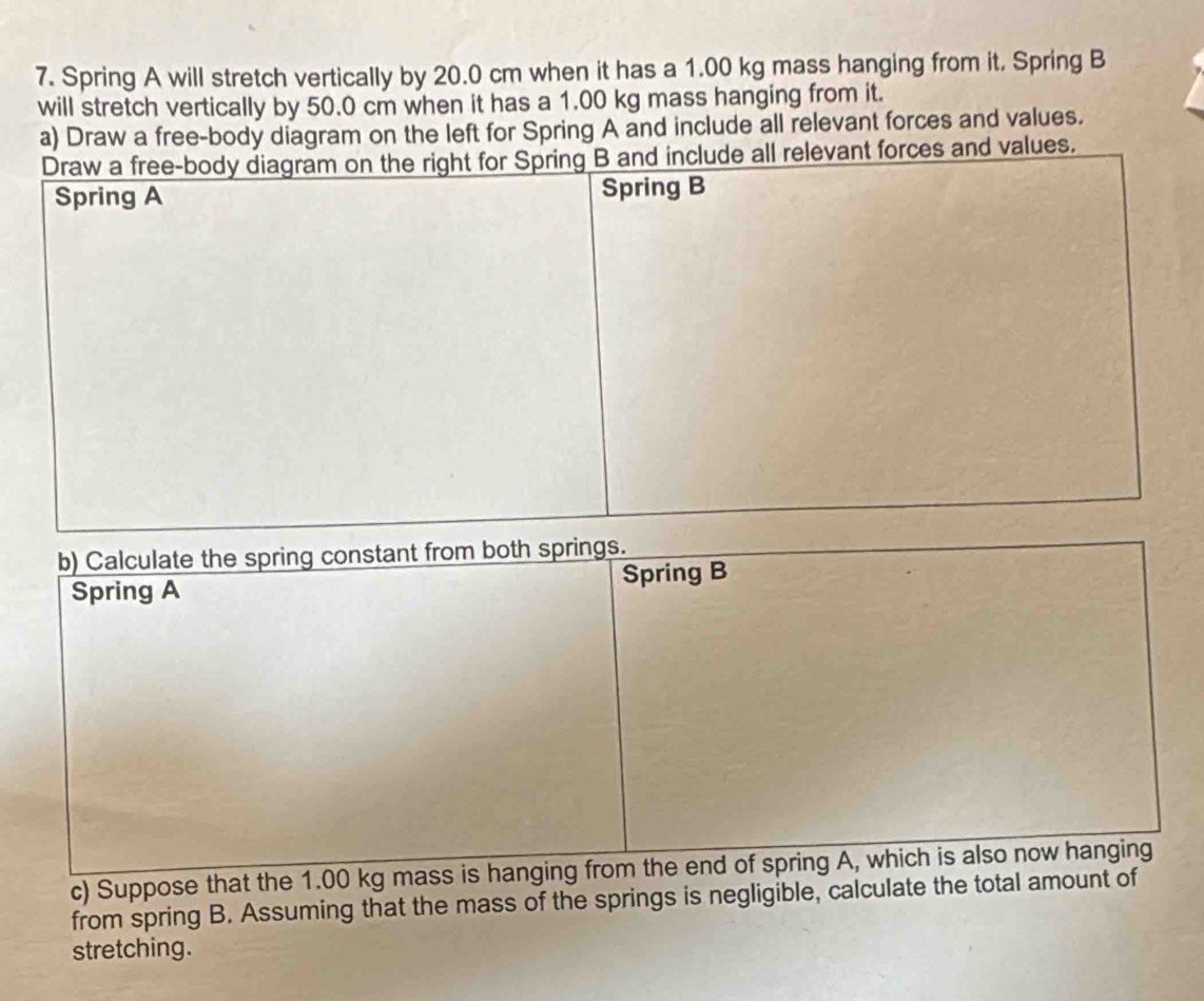 Spring A will stretch vertically by 20.0 cm when it has a 1.00 kg mass hanging from it. Spring B 
will stretch vertically by 50.0 cm when it has a 1.00 kg mass hanging from it. 
a) Draw a free-body diagram on the left for Spring A and include all relevant forces and values. 
nd values. 
b) Calculate the spring constant from both springs. 
Spring A Spring B 
c) Suppose that the 1.00 kg mass is hanging from the end of spring A, which is also now hanging 
from spring B. Assuming that the mass of the springs is negligible, calculate the total amount of 
stretching.