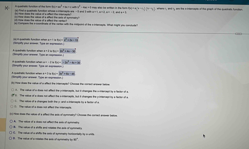 A quadratic function of the form f(x)=ax^2+bx+c withb^2-4ac>0 may also be written in the form f(x)=a(x-r_1)(x-r_2)
(a) Find a quadratic function whose x-intercepts are - 5 and 3 with a=1,a=2,a=-2 , where r_1 and r_2 are the x-intercepts of the graph of the quadratic function
(b) How does the value of a affect the intercepts? , and a=3.
(c) How does the value of a affect the axis of symmetry?
(d) How does the value of a affect the vertex?
(e) Compare the x-coordinate of the vertex with the midpoint of the x-intercepts. What might you conclude?
(a) A quadratic function when a=1 is f(x)=x^2+2x-15
(Simplify your answer. Type an expression.)
A quadratic function when a=2 is f(x)=2x^2+4x-30
(Simplify your answer. Type an expression.)
A quadratic function when a=-2 f(x)=-2x^2-4x+30.
(Simplify your answer. Type an expression.)
A quadratic function when a=3 is f(x)=3x^2+6x-45
(Simplify your answer. Type an expression.)
(b) How does the value of a affect the intercepts? Choose the correct answer below.
A. The value of a does not affect the y-intercepts, but it changes the x-intercept by a factor of a.
B. The value of a does not affect the x-intercepts, but it changes the y-intercept by a factor of a.
C. The value of a changes both the y- and x-intercepts by a factor of a.
D. The value of a does not affect the intercepts.
(c) How does the value of a affect the axis of symmetry? Choose the correct answer below.
A. The value of a does not affect the axis of symmetry.
B. The value of a shifts and rotates the axis of symmetry.
C. The value of a shifts the axis of symmetry horizontally by a units.
D. The value of a rotates the axis of symmetry by 90°.
