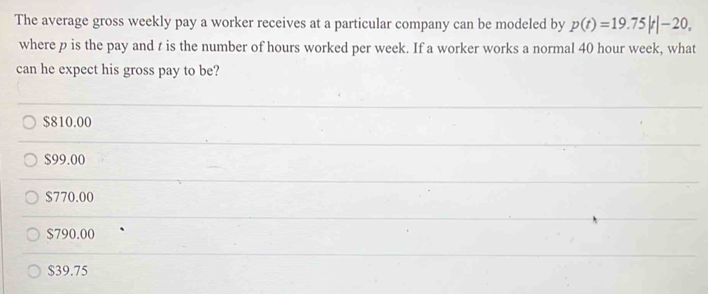 The average gross weekly pay a worker receives at a particular company can be modeled by p(t)=19.75|t|-20, 
where p is the pay and t is the number of hours worked per week. If a worker works a normal 40 hour week, what
can he expect his gross pay to be?
$810.00
$99.00
$770.00
$790.00
$39.75