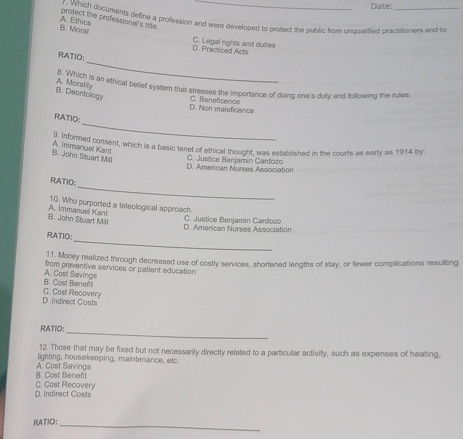 Date:
protect the professional's title.
1 . Which documents define a profession and were developed to protect the public from unqualified practitioners and to
A. Ethics
B. Moral
C. Legal rights and duties
D. Practiced Acts
_
RATIO:
A. Morality
8. Which is an ethical belief system that stresses the importance of doing one's duty and following the rules.
B. Deontology
C. Beneficence
D. Non maleficence
_
RATIO:
9. Informed consent, which is a basic tenet of ethical thought, was established in the courts as early as 1914 by:
A. Immanuel Kant
B. John Stuart Mill
C. Justice Benjamin Cardozo
D. American Nurses Association
_
RATIO:
10. Who purported a teleological approach.
A. Immanuel Kant
B. John Stuart Mill
C. Justice Benjamin Cardozo
D. American Nurses Association
_
RATIO:
11. Money realized through decreased use of costly services, shortened lengths of stay, or fewer complications resulting
from preventive services or patient education
A. Cost Savings
B. Cost Benefit
C. Cost Recovery
D .Indirect Costs
RATIO:
_
12. Those that may be fixed but not necessarily directly related to a particular activity, such as expenses of heating,
lighting, housekeeping, maintenance, etc.
A. Cost Savings
B. Cost Benefit
C, Cost Recovery
D. Indirect Costs
RATIO:_