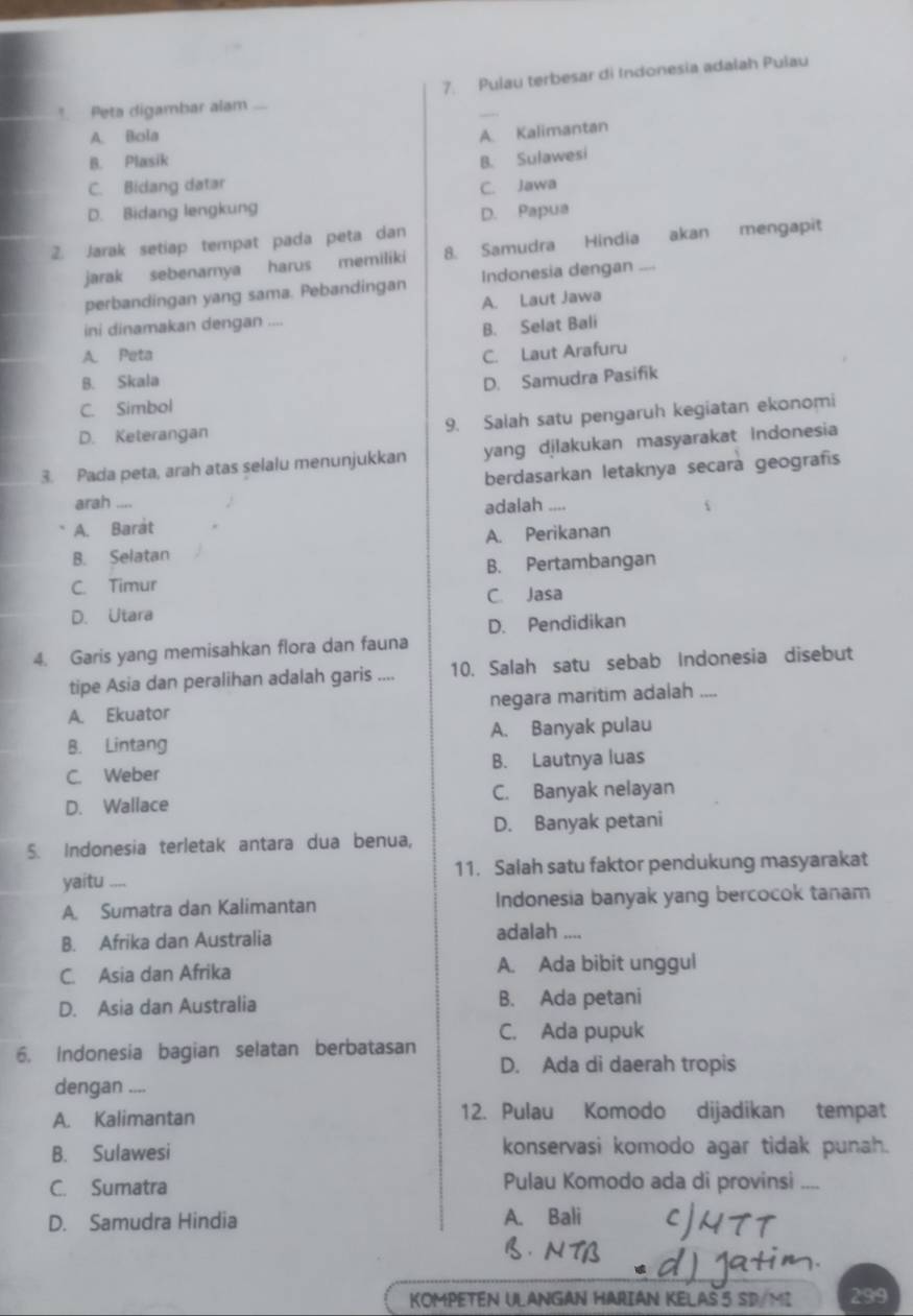 Pulau terbesar di Indonesia adalah Pulau
_
* Peta digambar alam ...
A. Bola
A. Kalimantan
B. Plasik
B. Sulawesi
C. Bidang datar C. Jawa
D. Bidang lengkung D. Papua
2. Jarak setiap tempat pada peta dan
jarak sebenarnya harus memiliki 8. Samudra Hindia akan mengapit
perbandingan yang sama. Pebandingan Indonesia dengan ....
A. Laut Jawa
ini dinamakan dengan ....
B. Selat Bali
A. Peta C. Laut Arafuru
B. Skala
D. Samudra Pasifik
C. Simbol
D. Keterangan 9. Salah satu pengaruh kegiatan ekonomi
3. Pada peta, arah atas selalu menunjukkan yang djlakukan masyarakat Indonesia
berdasarkan letaknya secara geografís
arah ....
A. Barát adalah ....
B. Selatan A. Perikanan
C. Timur B. Pertambangan
C. Jasa
D. Utara
D. Pendidikan
4. Garis yang memisahkan flora dan fauna
tipe Asia dan peralihan adalah garis .... 10. Salah satu sebab Indonesia disebut
A. Ekuator negara maritim adalah ....
B. Lintang A. Banyak pulau
C. Weber B. Lautnya luas
D. Wallace C. Banyak nelayan
D. Banyak petani
5. Indonesia terletak antara dua benua,
11. Salah satu faktor pendukung masyarakat
yaitu ,,,,
A. Sumatra dan Kalimantan Indonesia banyak yang bercocok tanam
B. Afrika dan Australia adalah ....
C. Asia dan Afrika A. Ada bibit unggul
D. Asia dan Australia B. Ada petani
6. Indonesia bagian selatan berbatasan C. Ada pupuk
D. Ada di daerah tropis
dengan ....
A. Kalimantan 12. Pulau Komodo dijadikan tempat
B. Sulawesi konservasi komodo agar tidak punah.
C. Sumatra Pulau Komodo ada di provinsi
D. Samudra Hindia A. Bali
KOMPETEN ULANGAN HARIAN KELAS 5 SD/MI 299