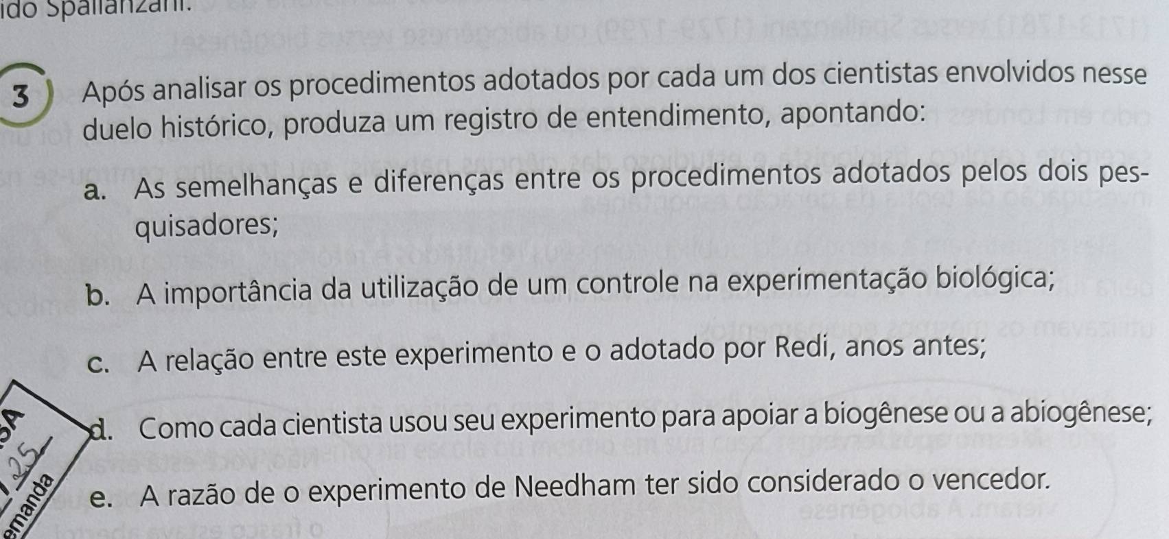 ido Spallanzani. 
3) Após analisar os procedimentos adotados por cada um dos cientistas envolvidos nesse 
duelo histórico, produza um registro de entendimento, apontando: 
a. As semelhanças e diferenças entre os procedimentos adotados pelos dois pes- 
quisadores; 
b. A importância da utilização de um controle na experimentação biológica; 
c. A relação entre este experimento e o adotado por Redi, anos antes; 
d. Como cada cientista usou seu experimento para apoiar a biogênese ou a abiogênese; 
e. A razão de o experimento de Needham ter sido considerado o vencedor.