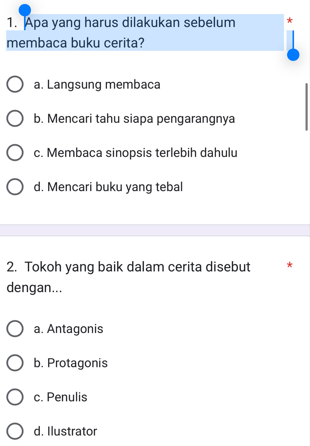 Apa yang harus dilakukan sebelum
*
membaca buku cerita?
a. Langsung membaca
b. Mencari tahu siapa pengarangnya
c. Membaca sinopsis terlebih dahulu
d. Mencari buku yang tebal
2. Tokoh yang baik dalam cerita disebut *
dengan...
a. Antagonis
b. Protagonis
c. Penulis
d. Ilustrator