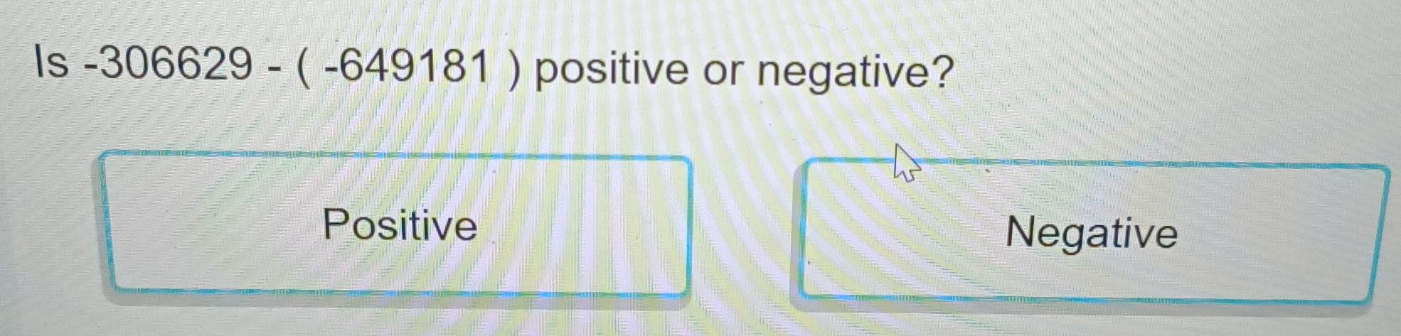 Is-306629-(-649181) positive or negative?
Positive
Negative