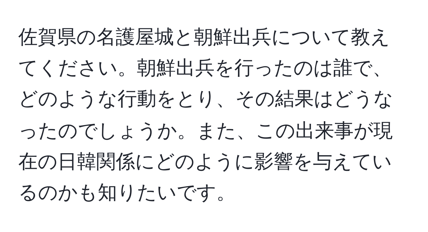 佐賀県の名護屋城と朝鮮出兵について教えてください。朝鮮出兵を行ったのは誰で、どのような行動をとり、その結果はどうなったのでしょうか。また、この出来事が現在の日韓関係にどのように影響を与えているのかも知りたいです。