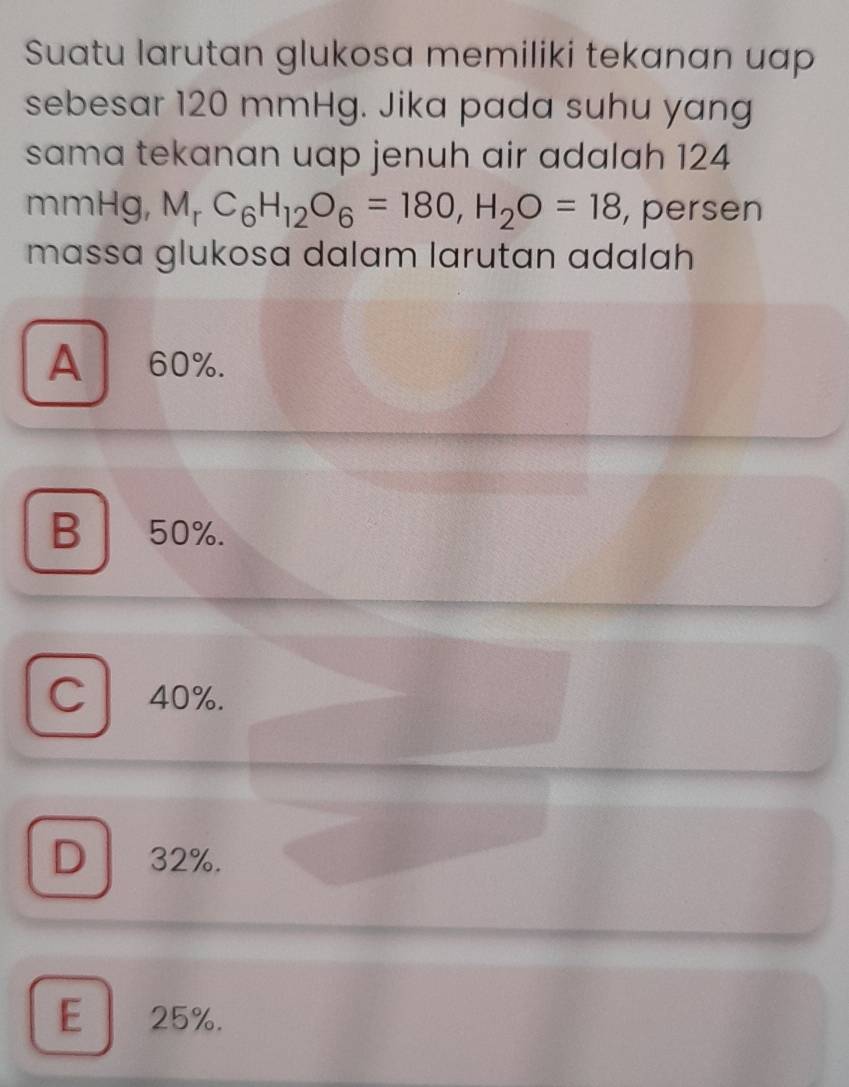 Suatu larutan glukosa memiliki tekanan uap
sebesar 120 mmHg. Jika pada suhu yang
sama tekanan uap jenuh air adalah 124
mmHg, M_rC_6H_12O_6=180, H_2O=18 , persen
mɑssa glukosa dalam larutan adalah
A 60%.
B 50%.
C 40%.
D 32%.
E 25%.