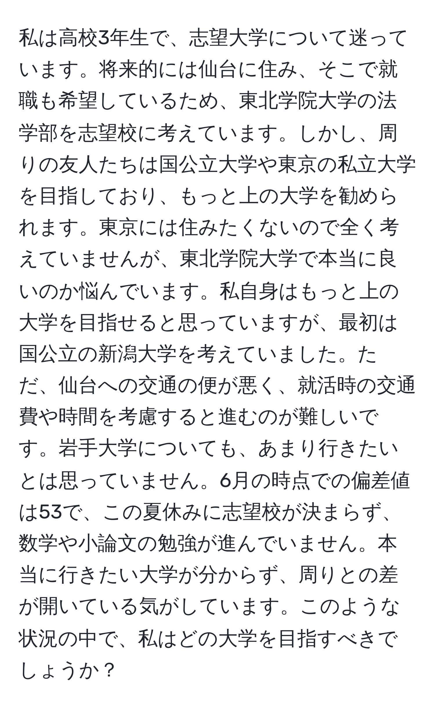 私は高校3年生で、志望大学について迷っています。将来的には仙台に住み、そこで就職も希望しているため、東北学院大学の法学部を志望校に考えています。しかし、周りの友人たちは国公立大学や東京の私立大学を目指しており、もっと上の大学を勧められます。東京には住みたくないので全く考えていませんが、東北学院大学で本当に良いのか悩んでいます。私自身はもっと上の大学を目指せると思っていますが、最初は国公立の新潟大学を考えていました。ただ、仙台への交通の便が悪く、就活時の交通費や時間を考慮すると進むのが難しいです。岩手大学についても、あまり行きたいとは思っていません。6月の時点での偏差値は53で、この夏休みに志望校が決まらず、数学や小論文の勉強が進んでいません。本当に行きたい大学が分からず、周りとの差が開いている気がしています。このような状況の中で、私はどの大学を目指すべきでしょうか？