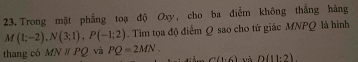 Trong mặt phẳng toạ độ Oxy, cho ba điểm không thắng hàng
M(1;-2), N(3;1), P(-1;2). Tìm tọa độ điểm Q sao cho tứ giác MNPQ là hình 
thang có MNparallel PQ và PQ=2MN.
G(1^.6) và D(11:2).