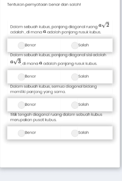 Tentukan pernyataan benar dan salah!
Dalam sebuah kubus, panjang diagonal ruang asqrt(2)
adalah , di mana @ adalah panjang rusuk kubus.
Benar Salah
Dalam sebuah kubus, panjang diagonal sisi adalah
asqrt(3) ', di mana @ adalah panjang rusuk kubus.
Benar Salah
Dalam sebuah kubus, semua diagonal bidang
memiliki panjang yang sama.
Benar Salah
Titik tengah diagonal ruang dalam sebuah kubus
merupakan pusat kubus.
Benar Salah