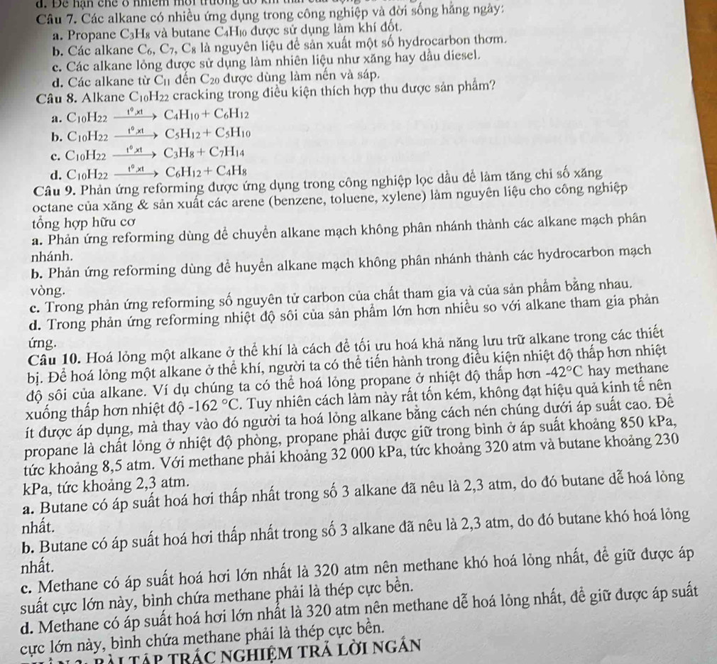 Để nạn chể ở nhềm mời trường đổ km
Câu 7. Các alkane có nhiều ứng dụng trong công nghiệp và đời sống hằng ngày:
a. Propane C_3H_8 và butane C_4H_10 6  được sử dụng làm khí đốt.
b. Các alkane C_6,C_7,C_8 là nguyên liệu để sản xuất một số hydrocarbon thơm.
c. Các alkane lỏng được sử dụng làm nhiên liệu như xăng hay dầu diesel.
d. Các alkane từ C_11 đến C_20 được dùng làm nến và sáp.
Câu 8. Alkane C_10H_22 cracking trong điều kiện thích hợp thu được sản phẩm?
a. C_10H_22xrightarrow t^0,tC_4H_10+C_6H_12
b. C_10H_22xrightarrow t^0,tC_5H_12+C_5H_10
c. C_10H_22 xrightarrow t°xtC_3H_8+C_7H_14
d. C_10H_22xrightarrow t^0* tC_6H_12+C_4H_8
Câu 9. Phản ứng reforming được ứng dụng trong công nghiệp lọc dầu để làm tăng chi số xăng
octane của xăng & sản xuất các arene (benzene, toluene, xylene) làm nguyên liệu cho công nghiệp
tổng hợp hữu cơ
a. Phản ứng reforming dùng đề chuyển alkane mạch không phân nhánh thành các alkane mạch phân
nhánh.
b. Phản ứng reforming dùng đề huyển alkane mạch không phân nhánh thành các hydrocarbon mạch
vòng.
c. Trong phản ứng reforming số nguyên tử carbon của chất tham gia và của sản phẩm bằng nhau.
d. Trong phản ứng reforming nhiệt độ sôi của sản phẩm lớn hơn nhiều so với alkane tham gia phản
ứng.
Câu 10. Hoá lỏng một alkane ở thể khí là cách để tối ưu hoá khả năng lưu trữ alkane trong các thiết
bị. Để hoá lỏng một alkane ở thể khí, người ta có thể tiến hành trong điều kiện nhiệt độ thấp hơn nhiệt
độ sôi của alkane. Ví dụ chúng ta có thể hoá lỏng propane ở nhiệt độ thấp hơn -42°C hay methane
xuống thấp hơn nhiệt độ -162°C. Tuy nhiên cách làm này rất tốn kém, không đạt hiệu quả kinh tế nên
ít được áp dụng, mà thay vào đó người ta hoá lỏng alkane bằng cách nén chúng dưới áp suất cao. Để
propane là chất lỏng ở nhiệt độ phòng, propane phải được giữ trong bình ở áp suất khoảng 850 kPa,
tức khoảng 8,5 atm. Với methane phải khoảng 32 000 kPa, tức khoảng 320 atm và butane khoảng 230
kPa, tức khoảng 2,3 atm.
a. Butane có áp suất hoá hơi thấp nhất trong số 3 alkane đã nêu là 2,3 atm, do đó butane dễ hoá lỏng
nhất.
b. Butane có áp suất hoá hơi thấp nhất trong số 3 alkane đã nêu là 2,3 atm, do đó butane khó hoá lỏng
nhất.
c. Methane có áp suất hoá hơi lớn nhất là 320 atm nên methane khó hoá lỏng nhất, để giữ được áp
suất cực lớn này, bình chứa methane phải là thép cực bền.
d. Methane có áp suất hoá hơi lớn nhất là 320 atm nên methane dễ hoá lỏng nhất, để giữ được áp suất
cực lớn này, bình chứa methane phải là thép cực bền.
ài tập trác nghiệm trả lời ngắn