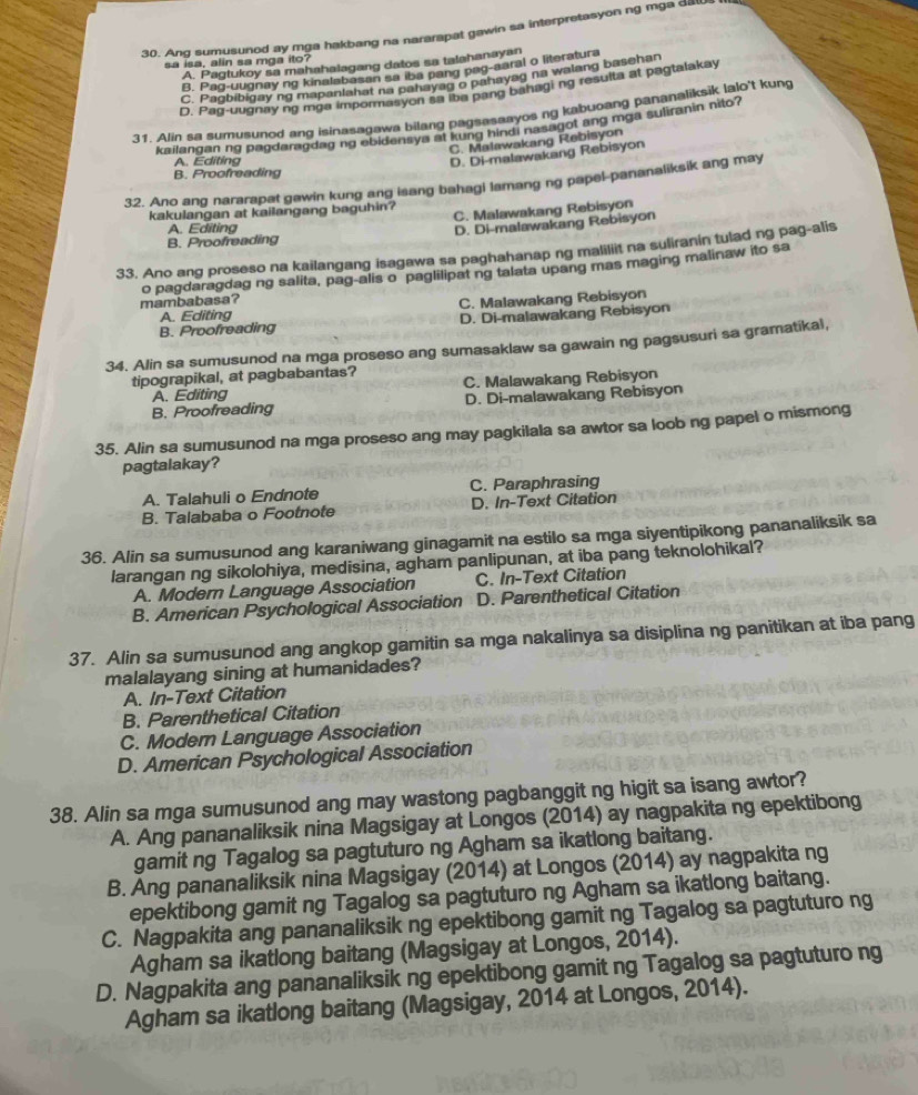 Ang sumusunod ay mga hakbang na nararapat gawin sa interpretasyon ng mga dil
sa isa, alin sa mga ito?
A. Pagtukoy sa mahahalagang datos sa talahanayan
B. Pag-uugnay ng kinalabasan sa iba pang pag-aaral o literatura
C. Paobibigay ng mapaniahat na pahayag o pahayag na walang basehan
D. Pag-uugnay ng mga impormasyon as te pang bahagi ng resulta at pagtalakay
31. Alin sa sumusunod ang isinasagawa bilang pagsasaayos ng kabuoang pananaliksik lalo't kung
kailangan ng pagdaragdag ng ebidensya at kung hindi nasagot ang mga suliranin nito?
C. Malawakang Rebisyon
A. Editing
D. Di-malawakang Rebisyon
B. Proofreading
32. Ano ang nararapat gawin kung ang isang bahagl lamang ng papel-pananaliksik ang may
C. Malawakang Rebisyon
kakulangan at kailangang baguhin?
A. Editing
B. Proofreading D. Di-malawakang Rebisyon
33. Ano ang proseso na kailangang isagawa sa paghahanap ng maliliit na suliranin tulad ng pag-alis
o pagdaragdag ng salita, pag-alis o paglilipat ng talata upang mas maging malinaw ito sa
mambabasa?
C. Malawakang Rebisyon
A. Editing
B. Proofreading D. Di-malawakang Rebisyon
34. Alin sa sumusunod na mga proseso ang sumasaklaw sa gawain ng pagsusuri sa gramatikal,
tipograpikal, at pagbabantas?
A. Editing C. Malawakang Rebisyon
B. Proofreading D. Di-malawakang Rebisyon
35. Alin sa sumusunod na mga proseso ang may pagkilala sa awtor sa loob ng papel o mismong
pagtalakay?
A. Talahuli o Endnote C. Paraphrasing
B. Talababa o Footnote D. In-Text Citation
36. Alin sa sumusunod ang karaniwang ginagamit na estilo sa mga siyentipikong pananaliksik sa
larangan ng sikolohiya, medisina, agham panlipunan, at iba pang teknolohikal?
A. Modern Language Association C. In-Text Citation
B. American Psychological Association D. Parenthetical Citation
37. Alin sa sumusunod ang angkop gamitin sa mga nakalinya sa disiplina ng panitikan at iba pang
malalayang sining at humanidades?
A. In-Text Citation
B. Parenthetical Citation
C. Moder Language Association
D. American Psychological Association
38. Alin sa mga sumusunod ang may wastong pagbanggit ng higit sa isang awtor?
A. Ang pananaliksik nina Magsigay at Longos (2014) ay nagpakita ng epektibong
gamit ng Tagalog sa pagtuturo ng Agham sa ikatlong baitang.
B. Ang pananaliksik nina Magsigay (2014) at Longos (2014) ay nagpakita ng
epektibong gamit ng Tagalog sa pagtuturo ng Agham sa ikatlong baitang.
C. Nagpakita ang pananaliksik ng epektibong gamit ng Tagalog sa pagtuturo ng
Agham sa ikatlong baitang (Magsigay at Longos, 2014).
D. Nagpakita ang pananaliksik ng epektibong gamit ng Tagalog sa pagtuturo ng
Agham sa ikatlong baitang (Magsigay, 2014 at Longos, 2014).