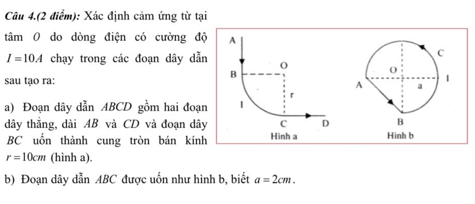 Câu 4.(2 điểm): Xác định cảm ứng từ tại 
tâm 0 do dòng điện có cường độ
I=10A chạy trong các đoạn dây dẫn 
sau tạo ra: 
a) Đoạn dây dẫn ABCD gồm hai đoạn
dây thắng, dài AB và CD và đoạn dây
BC uốn thành cung tròn bán kính Hình b
r=10cm (hình a). 
b) Đoạn dây dẫn ABC được uốn như hình b, biết a=2cm.