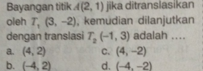 Bayangan titik A(2,1) jika ditranslasikan
oleh T_1(3,-2) , kemudian dilanjutkan
dengan translasi T_2(-1,3) adalah ....
a. (4,2) C. (4,-2)
b. (-4,2) d. (-4,-2)