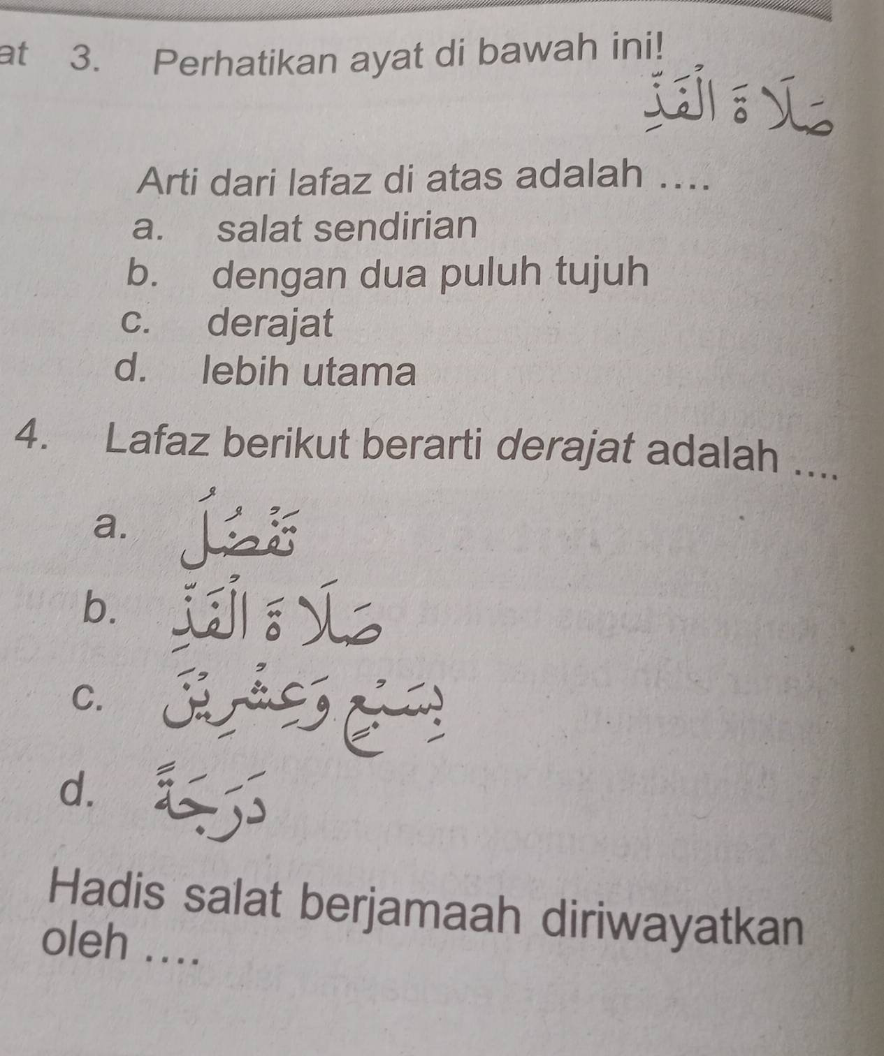 at 3. Perhatikan ayat di bawah ini!
jL
Arti dari lafaz di atas adalah ...
a. salat sendirian
b. dengan dua puluh tujuh
c. derajat
d. lebih utama
4. Lafaz berikut berarti derajat adalah ....
a.
b.
C.
~
d.
Hadis salat berjamaah diriwayatkan
oleh ....