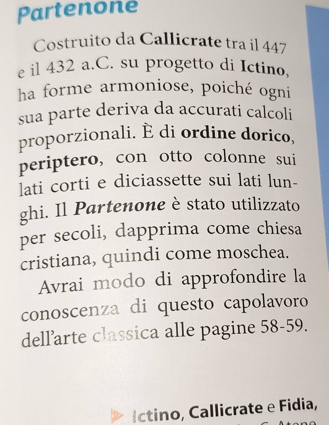 Partenone 
Costruito da Callicrate tra il 447
e il 432 a.C. su progetto di Ictino, 
ha forme armoniose, poiché ogni 
sua parte deriva da accurati calcoli 
proporzionali. È di ordine dorico, 
periptero, con otto colonne sui 
lati corti e diciassette sui lati lun- 
ghi. Il Partenone è stato utilizzato 
per secoli, dapprima come chiesa 
cristiana, quindi come moschea. 
Avrai modo di approfondire la 
conoscenza di questo capolavoro 
dell’arte classica alle pagine 58-59. 
íctino, Callicrate e Fidia,