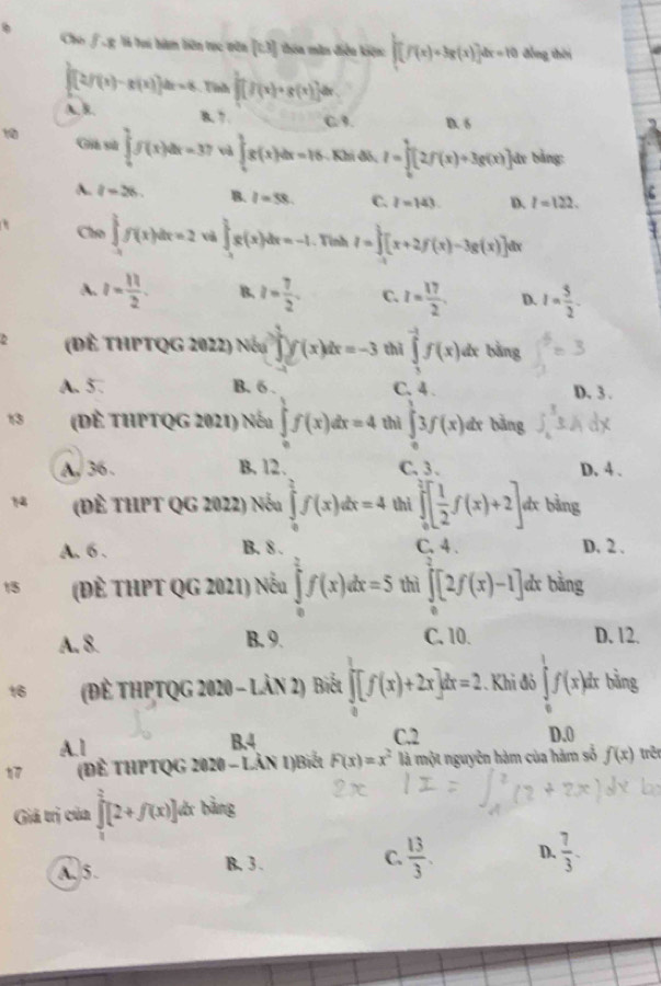 Cho fg là tại hàm biên tục vên [0,1] thia màn điễu kiện: ∈t [f(x)=3g(x)]dx=10 đồng thời
∈t [(2f(x)-g(x)]dx=4 Tình frac 1[f(x)+g(x)]dx
A. B. B. 7 C.9. D. 6
Gih s ∈tlimits _0^(1f(x)dx=37 v ∈t _0^1g(x)dx=16 Khi đô, I=∈tlimits _0^1[2f(x)+3g(x)] jâv bằng:
A. l=28. B. l=58. C. I=143. D. l=122.
Cho ∈tlimits _(-1)^1f(x)dx=2 và ∈t _(-1)^1g(x)dx=-1. Tỉnh I=∈t [x+2f(x)-3g(x)]d tx
A. I=frac 11)2. B. z= 7/2 . C. I= 17/2 . D. I= 5/2 .
2 (Đề THPTQG 2022) Nếu ∈tlimits _0^(1f(x)dx=-3 thì ∈tlimits _1^(-1)f(x) dx bằng
A.5. B. 6 . C. 4 D. 3 .
13 (Đề THPTQG 2021) Nếu ∈tlimits _0^1f(x)dx=4 thì ∈tlimits _0^13f(x)dx bằng
A, 36 . B. 12. C. 3 . D. 4 .
14 (Đề tHPT QG 2022) Nếu ∈tlimits _0^1f(x)dx=4 thì ∈tlimits _0^2[frac 1)2f(x)+2] dx bằng
B. 8 .
A. 6 . C. 4 . D. 2 .
15 (Đề THPT QG 2021) Nếu ∈tlimits _0^(2f(x)dx=5 thì ∈tlimits _0^1[2f(x)-1] dx bằng
A. 8. B. 9. C. 10. D. 12.
16 (Đề THPTQG 2020 - Lần 2) Biết ∈t [f(x)+2x]dx=2 :. Khi đô ∈tlimits _0^1f(x)d r bằng
A.l B.4 C.2 D.0
(Để THPTQG 2020 - Lản 1)Biết F(x)=x^2) là một nguyên hàm của hàm số f(x) trê
Giả trị của ∈tlimits _0^(2[2+f(x)] lớc bằng
A. 5. B. 3 . C. frac 13)3. D.  7/3 .