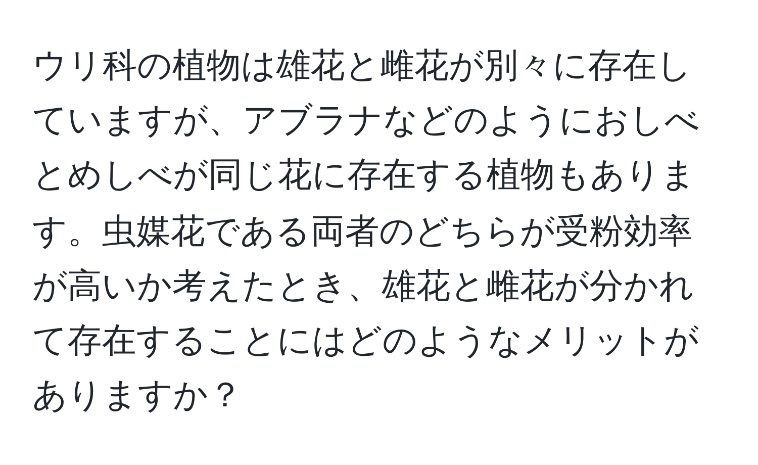 ウリ科の植物は雄花と雌花が別々に存在していますが、アブラナなどのようにおしべとめしべが同じ花に存在する植物もあります。虫媒花である両者のどちらが受粉効率が高いか考えたとき、雄花と雌花が分かれて存在することにはどのようなメリットがありますか？