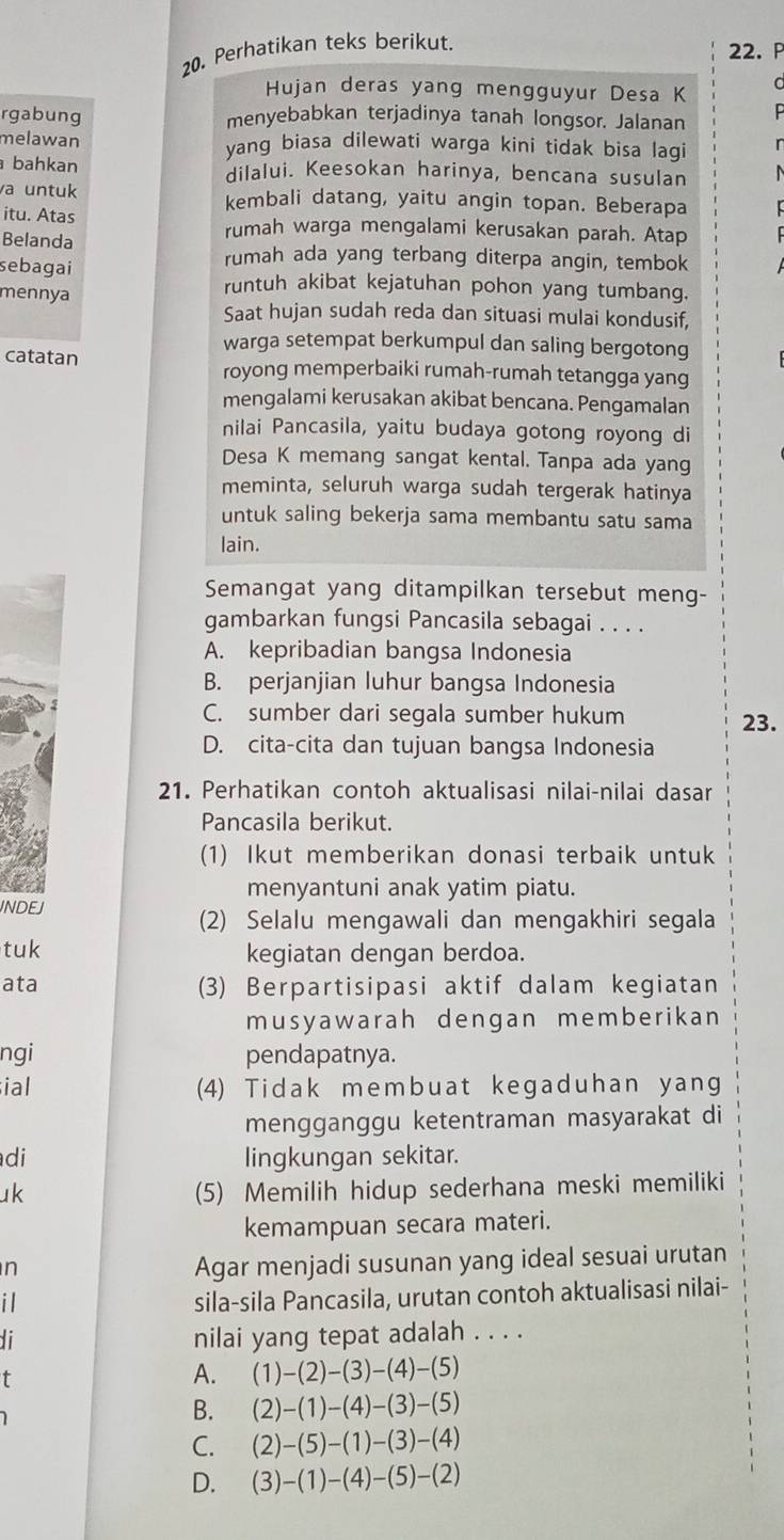 Perhatikan teks berikut.
22. P
Hujan deras yang mengguyur Desa K
d
rgabung menyebabkan terjadinya tanah longsor. Jalanan  
melawan yang biasa dilewati warga kini tidak bisa lagi r
bahkan dilalui. Keesokan harinya, bencana susulan
a untuk kembali datang, yaitu angin topan. Beberapa
itu. Atas rumah warga mengalami kerusakan parah. Atap
Belanda rumah ada yang terbang diterpa angin, tembok
sebagai runtuh akibat kejatuhan pohon yang tumbang.
mennya
Saat hujan sudah reda dan situasi mulai kondusif,
warga setempat berkumpul dan saling bergotong
catatan royong memperbaiki rumah-rumah tetangga yang
mengalami kerusakan akibat bencana. Pengamalan
nilai Pancasila, yaitu budaya gotong royong di
Desa K memang sangat kental. Tanpa ada yang
meminta, seluruh warga sudah tergerak hatinya
untuk saling bekerja sama membantu satu sama
lain.
Semangat yang ditampilkan tersebut meng-
gambarkan fungsi Pancasila sebagai . . . .
A. kepribadian bangsa Indonesia
B. perjanjian luhur bangsa Indonesia
C. sumber dari segala sumber hukum 23.
D. cita-cita dan tujuan bangsa Indonesia
21. Perhatikan contoh aktualisasi nilai-nilai dasar
Pancasila berikut.
(1) Ikut memberikan donasi terbaik untuk
menyantuni anak yatim piatu.
INDEJ
(2) Selalu mengawali dan mengakhiri segala
tuk kegiatan dengan berdoa.
ata (3) Berpartisipasi aktif dalam kegiatan
musyawarah dengan memberikan
ngi pendapatnya.
ial (4) Tidak membuat kegaduhan yang
mengganggu ketentraman masyarakat di
di lingkungan sekitar.
uk (5) Memilih hidup sederhana meski memiliki
kemampuan secara materi.
n
Agar menjadi susunan yang ideal sesuai urutan
i
sila-sila Pancasila, urutan contoh aktualisasi nilai-
di nilai yang tepat adalah . . . .
t
A. (1)-(2)-(3)-(4)-(5)
B. (2)-(1)-(4)-(3)-(5)
C. (2)-(5)-(1)-(3)-(4)
D. (3)-(1)-(4)-(5)-(2)