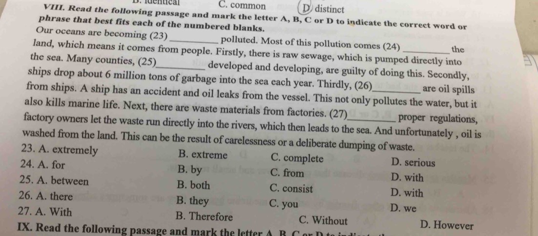 D. iuentica C. common D distinct
VIII. Read the following passage and mark the letter A, B, C or D to indicate the correct word or
phrase that best fits each of the numbered blanks.
Our oceans are becoming (23) _polluted. Most of this pollution comes (24)
the
land, which means it comes from people. Firstly, there is raw sewage, which is pumped directly into
the sea. Many counties, (25)_ developed and developing, are guilty of doing this. Secondly,
ships drop about 6 million tons of garbage into the sea each year. Thirdly, (26) are oil spills
from ships. A ship has an accident and oil leaks from the vessel. This not only pollutes the water, but it
also kills marine life. Next, there are waste materials from factories. (27) proper regulations,
factory owners let the waste run directly into the rivers, which then leads to the sea. And unfortunately , oil is
washed from the land. This can be the result of carelessness or a deliberate dumping of waste.
23. A. extremely B. extreme C. complete D. serious
24. A. for B. by C. from D. with
25. A. between B. both C. consist D. with
26. A. there B. they C. you D. we
27. A. With B. Therefore C. Without D. However
IX. Read the following passage and mark the letter A B Cor