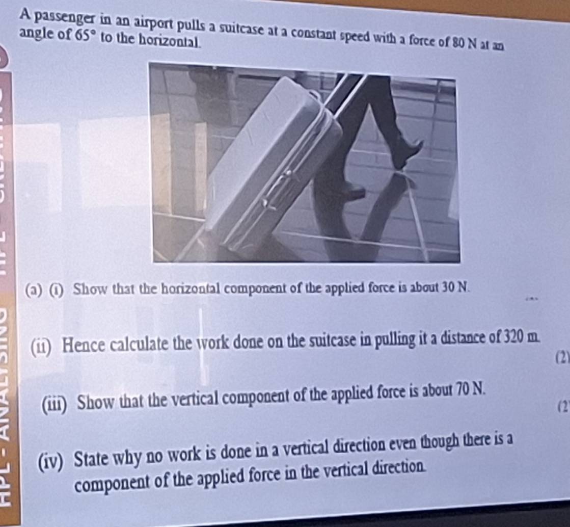 A passenger in an airport pulls a suitcase at a constant speed with a force of 80 N at an 
angle of 65° to the horizontal. 
(a) (i) Show that the horizontal component of the applied force is about 30 N. 
(ii) Hence calculate the work done on the suitcase in pulling it a distance of 320 m. 
(2) 
(iii) Show that the vertical component of the applied force is about 70 N. 
(2 
(iv) State why no work is done in a vertical direction even though there is a 
component of the applied force in the vertical direction.