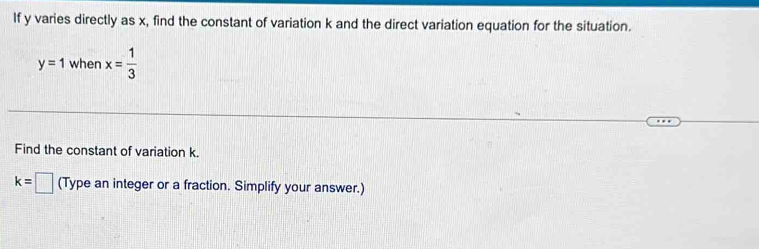 If y varies directly as x, find the constant of variation k and the direct variation equation for the situation.
y=1 when x= 1/3 
Find the constant of variation k.
k=□ (Type an integer or a fraction. Simplify your answer.)