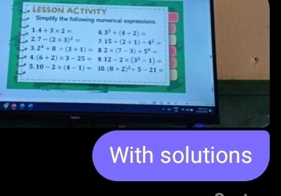 LESSON ACTIVITY 
Simplify the following numerical expressions. 
1. 4+3* 2= 6. 3^2+(4+2)=
2. 7-(2* 3)^2= 7. 15+(2+1)-4^2=
3. 2^4+8/ (3+1)= 8. 2* (7-3)+5^0=
4. (6+2)* 3-25= 9. 12-2* (3^2-1)=
5. 10-2* (4-1)= 10 (8+2)^2+5-21=
With solutions