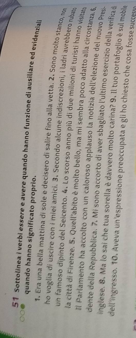 Sottolinea i verbi essere e avere quando hanno funzione di ausiliare ed evidenziali 
quando hanno significato proprio. 
1. Era una bella mattina di sole e decisero di salire fino alla vetta. 2. Sono molto stanco, non 
ho voglia di uscire con i miei amici. 3. Secondo alcune indiscrezioni, i ladri avrebbero rubato 
un famoso dipinto del Seicento. 4. Lo scorso anno più di due milioni di turisti hanno visitato 
la città di Firenze. 5. Quell’abito è molto bello, ma mi sembra poco adatto alla circostanza. 6, 
Il Parlamento ha accolto con un caloroso applauso la notizia dell’elezione del nuovo Presi- 
dente della Repubblica. 7. Mi sono accorto di aver sbagliato l’ultimo esercizio della verifica di 
inglese. 8. Ma lo sai che tua sorella è davvero molto carina? 9. Il tuo portafoglio è sul mobile 
dell’ingresso. 10. Aveva un’espressione preoccupata e gli ho chiesto che cosa fosse success