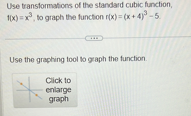 Use transformations of the standard cubic function,
f(x)=x^3 , to graph the function r(x)=(x+4)^3-5. 
Use the graphing tool to graph the function. 
Click to 
enlarge 
graph