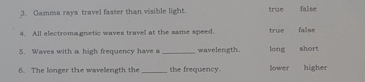 Gamma rays travel faster than visible light. true false
4. All electromagnetic waves travel at the same speed. true false
5. Waves with a high frequency have a _wavelength. long short
6. The longer the wavelength the _the frequency. lower higher