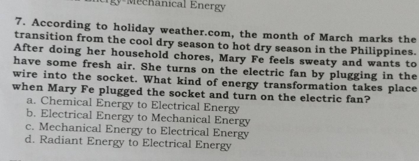 rgy-Mechanical Energy
7. According to holiday weather.com, the month of March marks the
transition from the cool dry season to hot dry season in the Philippines.
After doing her household chores, Mary Fe feels sweaty and wants to
have some fresh air. She turns on the electric fan by plugging in the
wire into the socket. What kind of energy transformation takes place
when Mary Fe plugged the socket and turn on the electric fan?
a. Chemical Energy to Electrical Energy
b. Electrical Energy to Mechanical Energy
c. Mechanical Energy to Electrical Energy
d. Radiant Energy to Electrical Energy