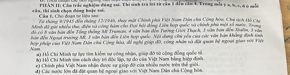 PHAN II: Câu trắc nghiệm đúng sai. Thí sinh trã lời từ câu 1 đến câu 4. Trong mỗi ý a, b, c, d ở mỗi
câu, thí sinh chọn đúng hoặc sai.
Câu 1. Cho đoạn tư liệu sau:
Từ tháng 9/1945 đến tháng 12/1946, thay mặt Chính phủ Việt Nam Dận chủ Cộng hòa, Chủ tịch Hồ Chí
Minh đã gửi nhiều thư, điện và công hàm cho Đại hội đổng Liên hợp quốc và chính phủ một số nước. Trong
đó có 8 văn bản đến Tổng thống Mĩ Truman, 4 văn bản đến Tưởng Giới Thạch, 3 văn bản đến Xtalin, 3 văn
bản đến Ngoại trưởng Mĩ, 3 văn bản đến Liên hợp quốc. Nội dung chủ yếu của các văn bản khắng định tính
hợp pháp của Việt Nam Dân chủ Cộng hòa, đề nghị giúp đỡ, công nhân và đặt quan hệ ngoại giao với Việt
Nam.
a) Hồ Chí Minh tự lực tìm kiếm sự công nhận, giúp đỡ từ cộng đồng quốc tế.
b) Hồ Chí Minh tìm cách duy trì độc lập, tự do của Việt Nam bằng hiệp định.
c) Chính phủ Việt Nam nhận được sự giúp đỡ của nhiều nước trên thế giới.
d) Các nước lớn đã đặt quan hệ ngoại giao với Việt Nam Dân chủ Cộng hòa.