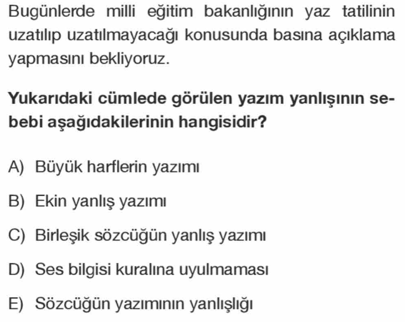 Bugünlerde milli eğitim bakanlığının yaz tatilinin
uzatılıp uzatılmayacağı konusunda basına açıklama
yapmasını bekliyoruz.
Yukarıdaki cümlede görülen yazım yanlışının se-
bebi aşağıdakilerinin hangisidir?
A) Büyük harflerin yazımı
B) Ekin yanlış yazımı
C) Birleşik sözcüğün yanlış yazımı
D) Ses bilgisi kuralına uyulmaması
E) Sözcüğün yazımının yanlışlığı