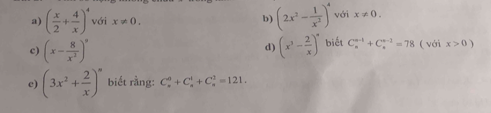 ( x/2 + 4/x )^4 với x!= 0. 
b) (2x^2- 1/x^2 )^4 với x!= 0. 
c) (x- 8/x^2 )^9 (x^3- 2/x )^n biết C_n^((n-1)+C_n^(n-2)=78 ( với x>0)
d) 
e) (3x^2)+ 2/x )^n biết rằng: C_n^0+C_n^1+C_n^2=121.