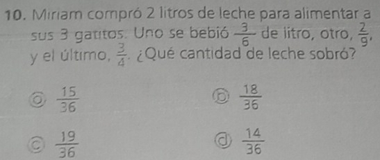 Miriam compró 2 litros de leche para alimentar a
sus 3 gatitos. Uno se bebió  3/6  de litro, otro,  2/9 , 
y el último,  3/4  ¿ Qué cantidad de leche sobró?
 15/36 
D  18/36 
a  19/36 
a  14/36 