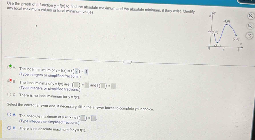 Use the graph of a function y=f(x)
any local maximum values or local minimum values. to find the absolute maximum and the absolute minimum, if they exist. Identify
A. The local minimum of y=f(x) is f(2)=1.
(Type integers or simplified fractions.)
B. The local minima of y=f(x) are f(□ )=□ and f(□ )=□ .
(Type integers or simplified fractions.)
C. There is no local minimum for y=f(x).
Select the correct answer and, if necessary, fill in the answer boxes to complete your choice.
A. The absolute maximum of y=f(x) is f(□ )=□ .
(Type integers or simplified fractions.)
B. There is no absolute maximum for y=f(x).