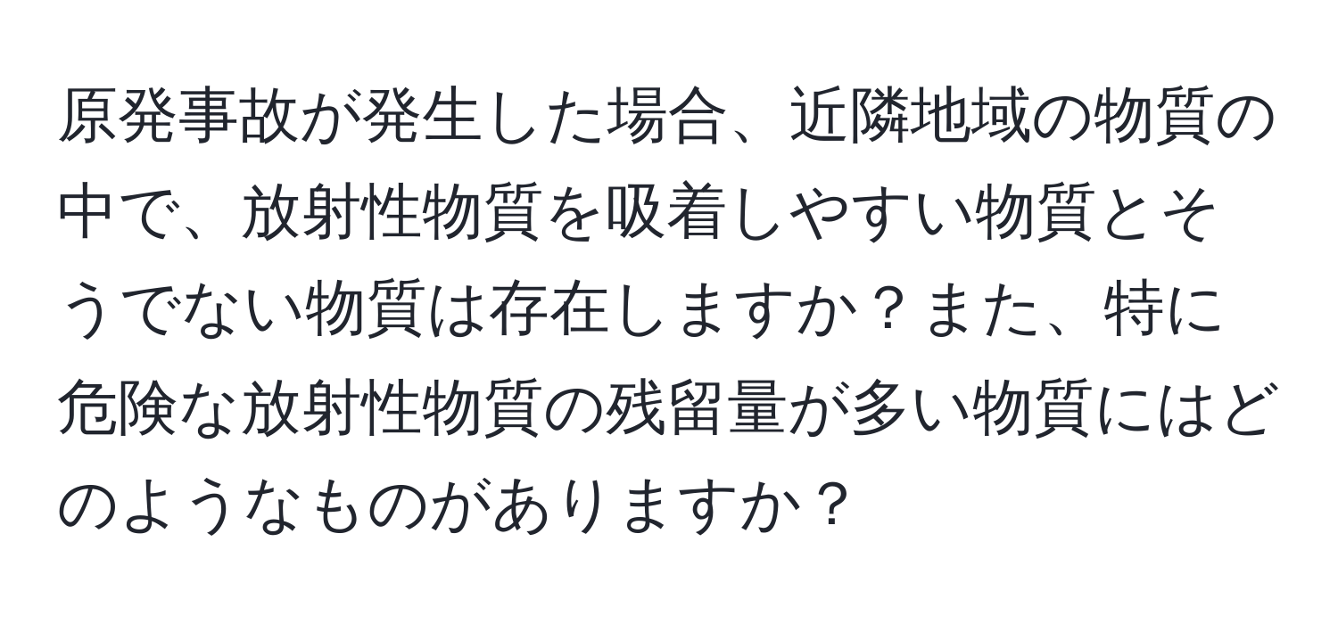原発事故が発生した場合、近隣地域の物質の中で、放射性物質を吸着しやすい物質とそうでない物質は存在しますか？また、特に危険な放射性物質の残留量が多い物質にはどのようなものがありますか？