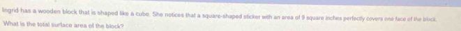 Ingrid has a wooden block that is shaped like a cube. She notices that a square-shaped sticker with an area of 9 square inches perfectly covers one face of the block. 
What is the total surface area of the block?