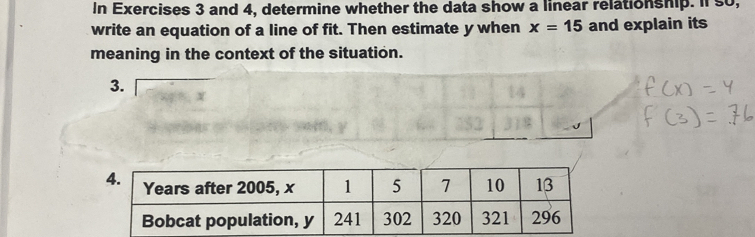 In Exercises 3 and 4, determine whether the data show a linear relationship. Il so, 
write an equation of a line of fit. Then estimate y when x=15 and explain its 
meaning in the context of the situation. 
3. 
4