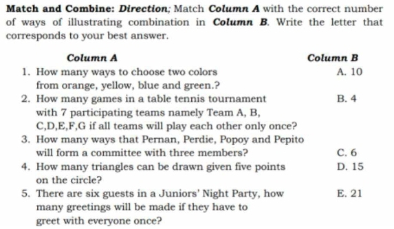 Match and Combine: Direction; Match Column A with the correct number
of ways of illustrating combination in Column B. Write the letter that
corresponds to your best answer.
Column A Column B
1. How many ways to choose two colors A. 10
from orange, yellow, blue and green.?
2. How many games in a table tennis tournament B. 4
with 7 participating teams namely Team A, B,
C, D, E, F, G if all teams will play each other only once?
3. How many ways that Pernan, Perdie, Popoy and Pepito
will form a committee with three members? C. 6
4. How many triangles can be drawn given five points D. 15
on the circle?
5. There are six guests in a Juniors' Night Party, how E. 21
many greetings will be made if they have to
greet with everyone once?