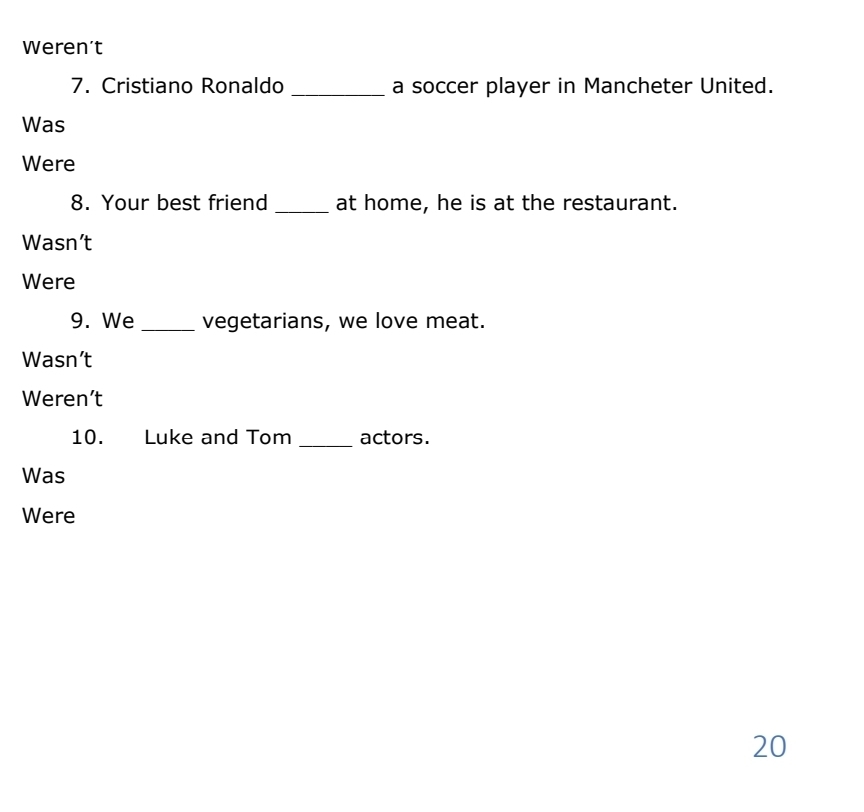 Weren’t 
7. Cristiano Ronaldo _a soccer player in Mancheter United. 
Was 
Were 
8. Your best friend _at home, he is at the restaurant. 
Wasn’t 
Were 
9. We _vegetarians, we love meat. 
Wasn’t 
Weren’t 
10. Luke and Tom _actors. 
Was 
Were
20