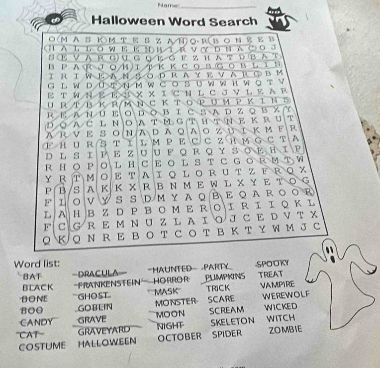 Names_ 
∞ Halloween Word Search 
○ М AS KM TΕ SzA ΝORв о N Ε Ε B 
HAL LówΕ Ε ν h í r ν Y ьha c o 。 
S Ε V A R G ụ G Q Ε 6 F z н AT D B AT 
ΒPARJοΗΙкΚсозGовLIΝ 
Ι R ΙW Ε AΝ δ οD RAY Ε ν AR ⑤ вΜ 
G L W D UT N м W C O S U W W нW O T V 
E TW N EE S X XI C N L C J V L E A R 
U RT ΒΚR M Ν C Κ TΟPUM P ΚΙΝS 
R Ε A N U ΕΟD O Β Ι CS A D Z ◎ Β ス ~ 
Ι Ο A C LΝOAT М G T H т NΕ Κ R U T 
ARVΕ SΟΝADAΟAΟΖυ ΙΚмF R 
F H U RS T I L M P E C C Z H M G C T A 
D L S ΙΡΕ ZUU F QRQΥ SΟΕΗIΡ 
R HO P O L H CE O L S T C G O R M т W 
Y R T M Ο E T A Ι Ο L Ο R U T Z F RQ X 
P B/S A Κ Κ XRB N ME W L X Y E T OG 
F Ι Ο V Υ S S D Μ Υ Α Ο Β Ε Ο A R Ο ΟR 
L A HB Z DP B O M Ε RΟΙ R Ι Ι Q Κ L 
F C G RE M N U Z L A Ι Ο J C E D V T X 
Q K Q N R E B O T C O T B K T Y W M J C 
Word list: -SPOOKY 
BAT Dracula *HAUNTEDPARTY 
BLACK -FRANKENSTEIN HORROR PUMPKINS TREAT 
BONE GHOST MASK TRICK VAMPIRE 
BOO GOBLIN MONSTER SCARE WEREWOLF 
CANDY GRAVE MOON SCREAM WICKED 
'''CAT GRAVEYARD NIGHT SKELETON WITCH 
COSTUME HALLOWEEN OCTOBER SPIDER ZOMBIE