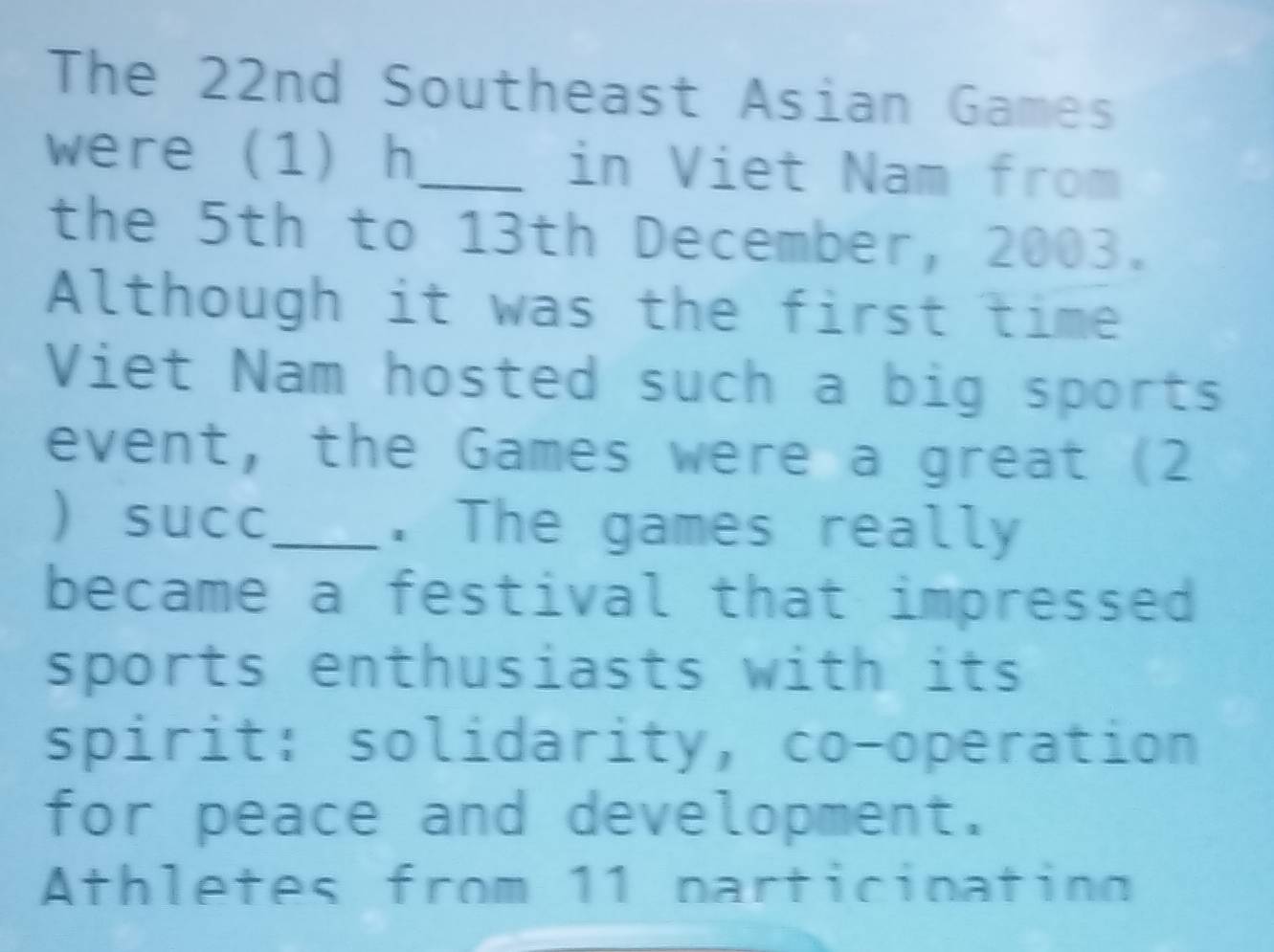 The 22nd Southeast Asian Games 
were (1) h_ in Viet Nam from 
the 5th to 13th December, 2003. 
Although it was the first time 
Viet Nam hosted such a big sports 
event, the Games were a great (2 
 succ_ . The games really 
became a festival that impressed 
sports enthusiasts with its 
spirit: solidarity, co-operation 
for peace and development. 
Athletes from 11 particinating