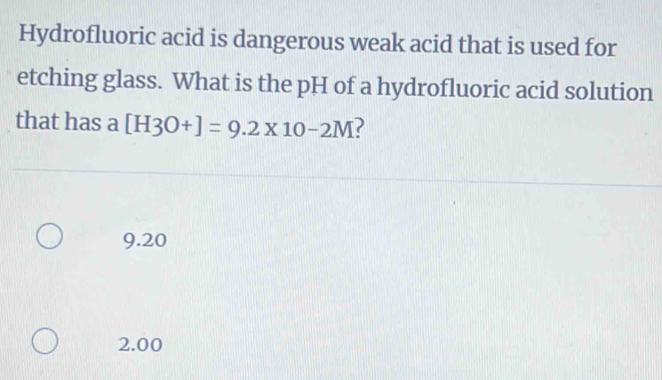 Hydrofluoric acid is dangerous weak acid that is used for
etching glass. What is the pH of a hydrofluoric acid solution
that has a [H3O+]=9.2* 10-2M
9.20
2.00