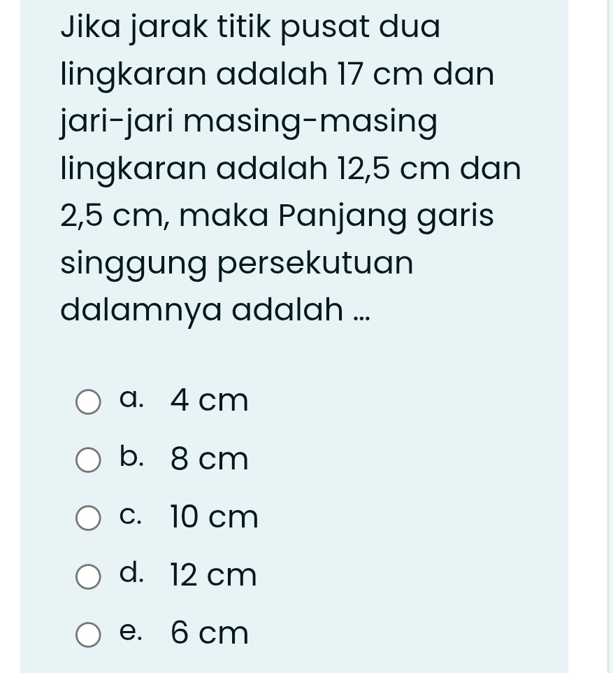 Jika jarak titik pusat dua
lingkaran adalah 17 cm dan
jari-jari masing-masing
lingkaran adalah 12,5 cm dan
2,5 cm, maka Panjang garis
singgung persekutuan
dalamnya adalah ...
a. 4 cm
b. 8 cm
c. 10 cm
d. 12 cm
e. 6 cm