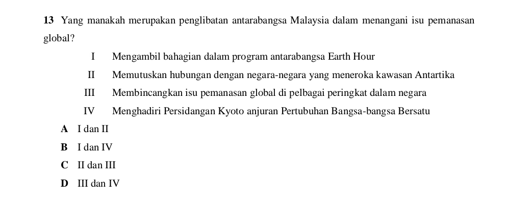 Yang manakah merupakan penglibatan antarabangsa Malaysia dalam menangani isu pemanasan
global?
I Mengambil bahagian dalam program antarabangsa Earth Hour
II Memutuskan hubungan dengan negara-negara yang meneroka kawasan Antartika
III Membincangkan isu pemanasan global di pelbagai peringkat dalam negara
IV Menghadiri Persidangan Kyoto anjuran Pertubuhan Bangsa-bangsa Bersatu
A I dan II
B I dan IV
C II dan III
D III dan IV